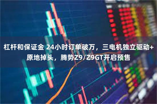 杠杆和保证金 24小时订单破万，三电机独立驱动+原地掉头，腾势Z9/Z9GT开启预售