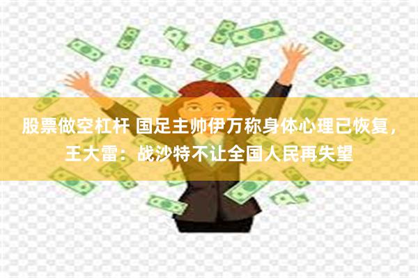 股票做空杠杆 国足主帅伊万称身体心理已恢复，王大雷：战沙特不让全国人民再失望