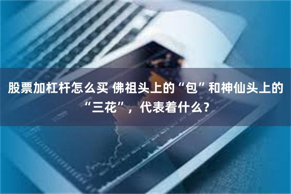 股票加杠杆怎么买 佛祖头上的“包”和神仙头上的“三花”，代表着什么？