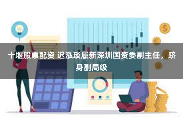 十堰股票配资 迟泓琰履新深圳国资委副主任，跻身副局级