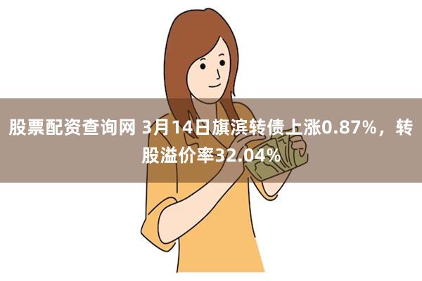 股票配资查询网 3月14日旗滨转债上涨0.87%，转股溢价率32.04%