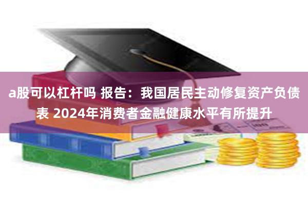 a股可以杠杆吗 报告：我国居民主动修复资产负债表 2024年消费者金融健康水平有所提升