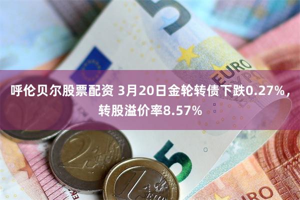 呼伦贝尔股票配资 3月20日金轮转债下跌0.27%，转股溢价率8.57%