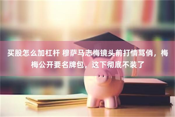 买股怎么加杠杆 穆萨马志梅镜头前打情骂俏，梅梅公开要名牌包，这下彻底不装了