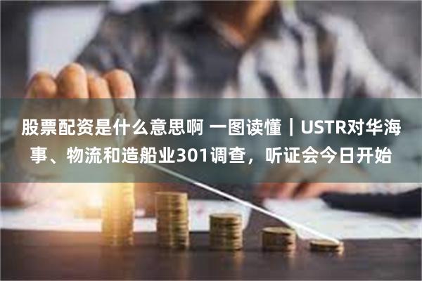 股票配资是什么意思啊 一图读懂｜USTR对华海事、物流和造船业301调查，听证会今日开始