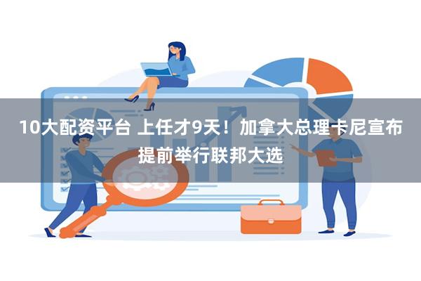 10大配资平台 上任才9天！加拿大总理卡尼宣布提前举行联邦大选