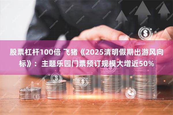 股票杠杆100倍 飞猪《2025清明假期出游风向标》：主题乐园门票预订规模大增近50%