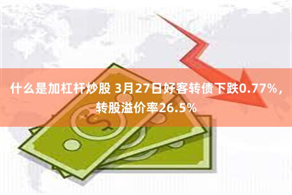 什么是加杠杆炒股 3月27日好客转债下跌0.77%，转股溢价率26.5%
