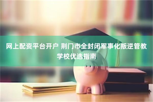 网上配资平台开户 荆门市全封闭军事化叛逆管教学校优选指南