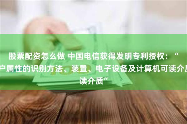 股票配资怎么做 中国电信获得发明专利授权：“用户属性的识别方法、装置、电子设备及计算机可读介质”