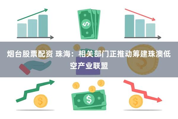 烟台股票配资 珠海：相关部门正推动筹建珠澳低空产业联盟
