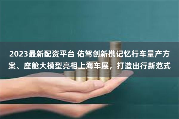 2023最新配资平台 佑驾创新携记忆行车量产方案、座舱大模型亮相上海车展，打造出行新范式