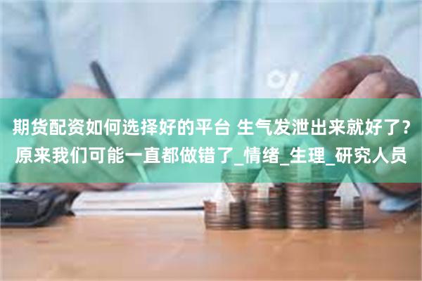期货配资如何选择好的平台 生气发泄出来就好了？原来我们可能一直都做错了_情绪_生理_研究人员