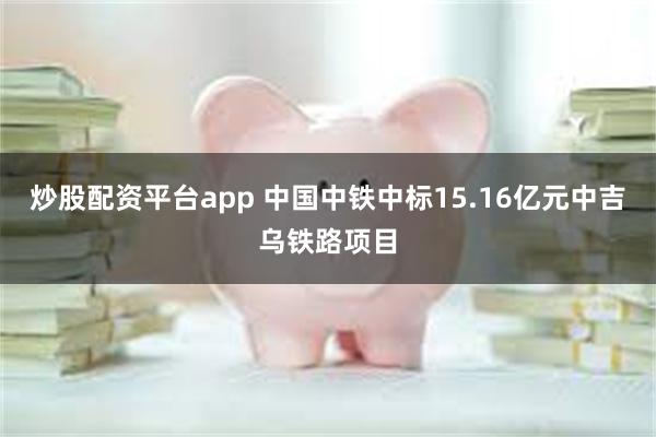 炒股配资平台app 中国中铁中标15.16亿元中吉乌铁路项目