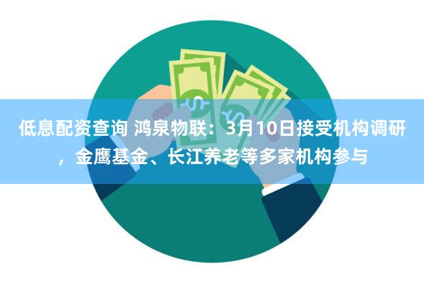 低息配资查询 鸿泉物联：3月10日接受机构调研，金鹰基金、长江养老等多家机构参与