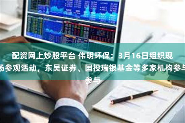 配资网上炒股平台 伟明环保：3月16日组织现场参观活动，东吴证券、国投瑞银基金等多家机构参与