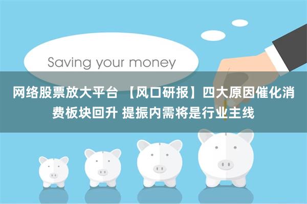 网络股票放大平台 【风口研报】四大原因催化消费板块回升 提振内需将是行业主线
