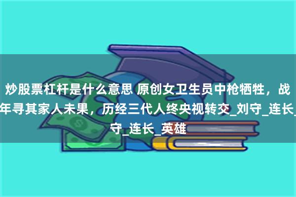 炒股票杠杆是什么意思 原创女卫生员中枪牺牲，战友66年寻其家人未果，历经三代人终央视转交_刘守_连长_英雄