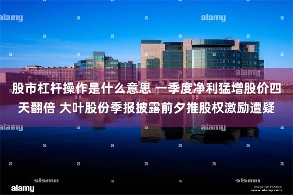 股市杠杆操作是什么意思 一季度净利猛增股价四天翻倍 大叶股份季报披露前夕推股权激励遭疑