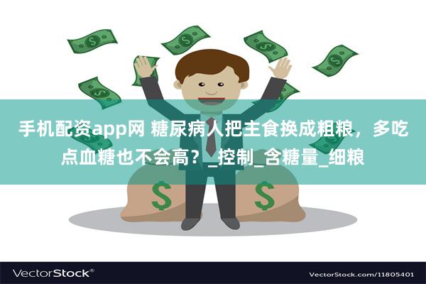 手机配资app网 糖尿病人把主食换成粗粮，多吃点血糖也不会高？_控制_含糖量_细粮
