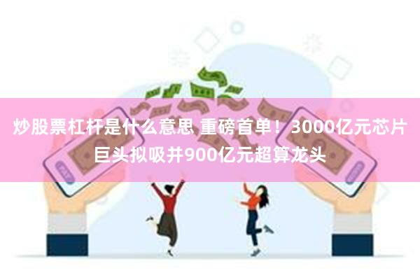 炒股票杠杆是什么意思 重磅首单！3000亿元芯片巨头拟吸并900亿元超算龙头
