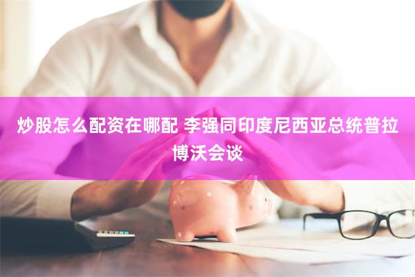 炒股怎么配资在哪配 李强同印度尼西亚总统普拉博沃会谈