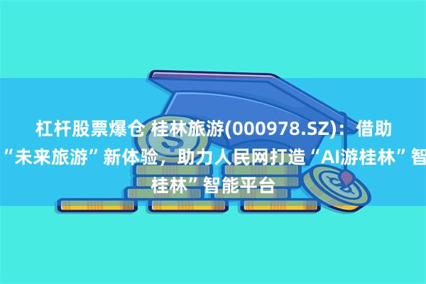 杠杆股票爆仓 桂林旅游(000978.SZ)：借助AI解锁“未来旅游”新体验，助力人民网打造“AI游桂林”智能平台