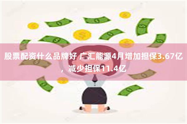 股票配资什么品牌好 广汇能源4月增加担保3.67亿，减少担保11.4亿