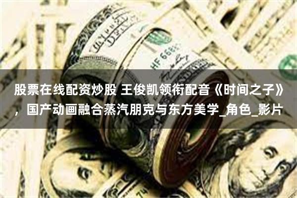 股票在线配资炒股 王俊凯领衔配音《时间之子》，国产动画融合蒸汽朋克与东方美学_角色_影片