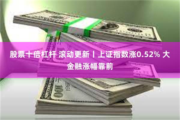 股票十倍杠杆 滚动更新丨上证指数涨0.52% 大金融涨幅靠前