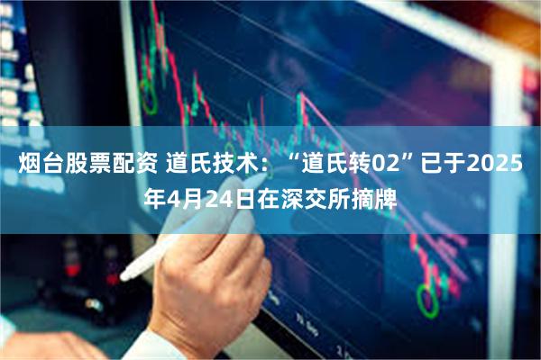 烟台股票配资 道氏技术：“道氏转02”已于2025年4月24日在深交所摘牌