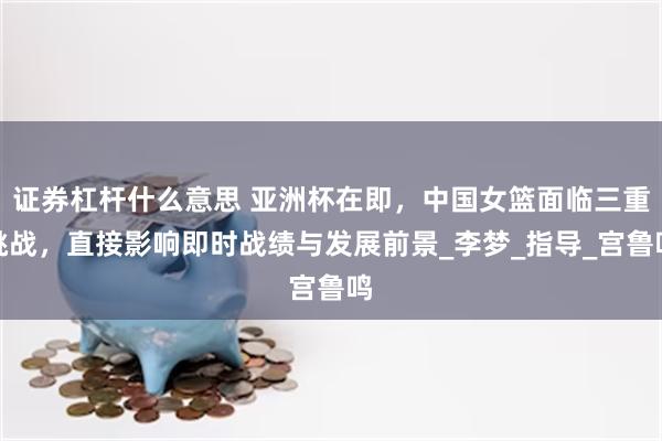 证券杠杆什么意思 亚洲杯在即，中国女篮面临三重挑战，直接影响即时战绩与发展前景_李梦_指导_宫鲁鸣