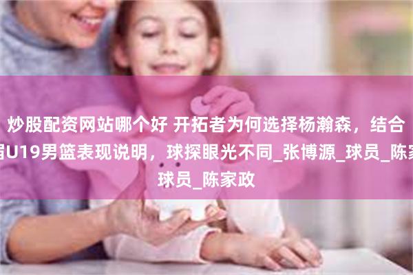 炒股配资网站哪个好 开拓者为何选择杨瀚森，结合这届U19男篮表现说明，球探眼光不同_张博源_球员_陈家政