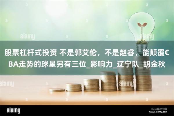 股票杠杆式投资 不是郭艾伦，不是赵睿，能颠覆CBA走势的球星另有三位_影响力_辽宁队_胡金秋